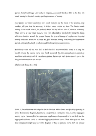person from Cambridge University in England, essentially the first life, in his first life
made money in the stock market, get huge amount of money.
And people say many economist says stock markets are the pulse of the country, stop
markets tell you how the economy is doing, many people say that. The having made
money in the stock market, he probably knew all the ins and outs of a macro economy.
Then he was a very bright man, he was very educated so he started writing this book,
which we in short we call the general theory. So, general theory of employment invested
money which he published in 1936. So, you must be writing that during the depression
period, sitting in England, revolutionized thinking in macroeconomics.
Essentially what he did was this, in the classical macroeconomic there is a long run
model, where the supply curve was fixed, assumed. So, the demand curve cannot do
anything with output only it can change prices. Let me go back to the supply curve the
long run and the short run models.
(Refer Slide Time: 1:15:49)
Now, if you remember the long run was a situation where I said analytically speaking in
a two dimensional diagram, I can have a output level y and price here. And the aggregate
supply curve I assumed to be, aggregate supply curve is assumed to be vertical and the
aggregated demand curve is a normal aggregate demand curve. Now what you see from
this using your simple you know this diagram is that, no demand curve shift can change
 