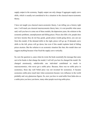 supply output in the economy. Supply output can only change if aggregate supply curve
shifts, which is usually not considered to be a situation in the classical macro-economic
theory.
I have not taught you classical macro-economic theory, I am telling you a history right
now. I will teach you classical macroeconomic theory later, it is not possible what canes
said, well you have to come out of these models, the depression years, the solution to the
economic problems, unemployment and falling prices. Prices also falls a lot, people does
not have income they do not buy goods, goods prices would going down, you can see
from this model, if the demand shifts to the right, prices will go up. If demands curve
shifts to the left, prices will go down, but even if this model explains kind of falling
prices etcetera. But the solution to an economic situation like that, this model does not
suggest anything because it has fixed the supply curve vertically.
So, now the question is, canes when he wrote the book essentially the message that came
out in his books is that change the model, I will tell you how he changed the model. He
changed enormously, unbelievable one individual contributed so much to
macroeconomics, who never got a noble price. Because, there was no noble price in
economics, those day well Nobel price was not invented for economics. It became
economics noble price much later when economists became very influence in the world
probably and very glamorous figures. So, now you have to send noble from India also as
a noble price you have you know, many other people receiving noble price.
 