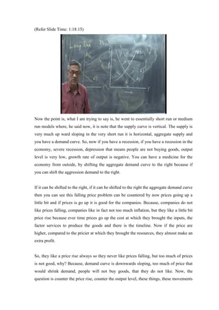 (Refer Slide Time: 1:18:15)
Now the point is, what I am trying to say is, he went to essentially short run or medium
run models where, he said now, it is note that the supply curve is vertical. The supply is
very much up ward sloping in the very short run it is horizontal, aggregate supply and
you have a demand curve. So, now if you have a recession, if you have a recession in the
economy, severe recession, depression that means people are not buying goods, output
level is very low, growth rate of output is negative. You can have a medicine for the
economy from outside, by shifting the aggregate demand curve to the right because if
you can shift the aggression demand to the right.
If it can be shifted to the right, if it can be shifted to the right the aggregate demand curve
then you can see this falling price problem can be countered by now prices going up a
little bit and if prices is go up it is good for the companies. Because, companies do not
like prices falling, companies like in fact not too much inflation, but they like a little bit
price rise because ever time prices go up the cost at which they brought the inputs, the
factor services to produce the goods and there is the timeline. Now if the price are
higher, compared to the pricier at which they brought the resources, they almost make an
extra profit.
So, they like a price rise always so they never like prices falling, but too much of prices
is not good, why? Because, demand curve is downwards sloping, too much of price that
would shrink demand, people will not buy goods, that they do not like. Now, the
question is counter the price rise, counter the output level, these things, these movements
 