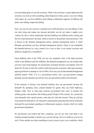 can start taking place to cure the economy. What is the economy, in great depression the
economy was tied up with something called depression where, prices were also falling
with output. So, you have deflation, price falling is defalcation opposite of inflation, the
prices were falling, output also falling.
Now, you can see you can have a demand curve shift and prices can stop falling. In fact
can start rising and output can increase provided, you do not make a supply curve
vertical. So, this is where analytically and also thinking wise different static coming and
the new macroeconomics develop, which is known as Keynesians macroeconomic. This
is known as the demand management policy, demand management policy is what?
Demand, government can have demand management policies where it can manipulate
the demand function in a way, control it in a way so that, it can counter recession and
deflation, alright [FL], no problem?
Great deflation time in the 1930s you are two symptoms, here is the deep recession
which is got deflation and also deflation, the demand management you can counter that,
you have seen in the diagram. So, Keynesians economics became very popular. Now for
about 20, 30 years it rules the western world, Keynesians economics what type economy,
again government is putting in a lot of effort. Now how you do that demand management
artificial policy? Well, if it is a government policy, how can government manage
demand, increase demand, you tell me, how can government enforce the demand?
If the economy is having a low demand situation, how can government increase the
demand? By spending extra, created demand for goods, they can build highways,
bridges, roads. Now in what type economy government does extra, to produce the
military goods, who produces the military goods? People of the country. So, it generates
extra demands, they earned income, what they do with that income? They go and buy
more goods for themselves. So, demand is automatically generated and can be artificially
increased by government spending on infrastructure projects, etcetera which we called
government expenditure.
So, government can control that like a medicine, you are not well, your body is not
creating enough humidity to protect you, you are having a fever or whatever you are not
well. I from outside can inject something on your system or give you a medicine, which
 