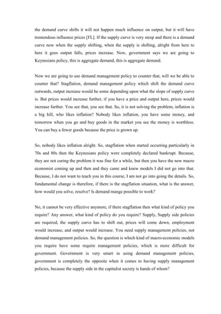 the demand curve shifts it will not happen much influence on output, but it will have
tremendous influence prices [FL]. If the supply curve is very steep and there is a demand
curve now when the supply shifting, when the supply is shifting, alright from here to
here it goes output falls, prices increase. Now, government says we are going to
Keynesians policy, this is aggregate demand, this is aggregate demand.
Now we are going to use demand management policy to counter that, will we be able to
counter that? Stagflation, demand management policy which shift the demand curve
outwards, output increase would be some depending upon what the slope of supply curve
is. But prices would increase further, if you have a price and output here, prices would
increase further. You see that, you see that. So, it is not solving the problem, inflation is
a big hill, who likes inflation? Nobody likes inflation, you have some money, and
tomorrow when you go and buy goods in the market you see the money is worthless.
You can buy a fewer goods because the price is grown up.
So, nobody likes inflation alright. So, stagflation when started occurring particularly in
70s and 80s then the Keynesians policy were completely declared bankrupt. Because,
they are not curing the problem it was fine for a while, but then you have the new macro
economist coming up and then and they came and knew models I did not go into that.
Because, I do not want to teach you in this course, I am not go into going the details. So,
fundamental change is therefore, if there is the stagflation situation, what is the answer,
how would you solve, resolve? Is demand mange possible to work?
No, it cannot be very effective anymore, if there stagflation then what kind of policy you
require? Any answer, what kind of policy do you require? Supply, Supply side policies
are required, the supply curve has to shift out, prices will come down, employment
would increase, and output would increase. You need supply management policies, not
demand management policies. So, the question is which kind of macro-economic models
you require have some require management policies, which is more difficult for
government. Government is very smart in using demand management policies,
government is completely the opposite when it comes to having supply management
policies, because the supply side in the capitalist society is hands of whom?
 
