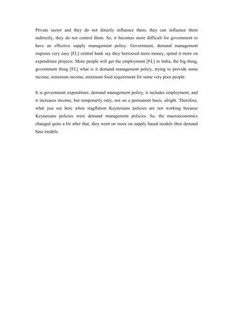 Private sector and they do not directly influence them, they can influence them
indirectly, they do not control them. So, it becomes more difficult for government to
have an effective supply management policy. Government, demand management
imposes very easy [FL] central bank say they borrowed more money, spend it more on
expenditure projects. More people will get the employment [FL] in India, the big thing,
government thing [FL] what is it demand management policy, trying to provide some
income, minimum income, minimum food requirement for some very poor people.
It is government expenditure, demand management policy, it includes employment, and
it increases income, but temporarily only, not on a permanent basis, alright. Therefore,
what you see here when stagflation Keynesians policies are not working because
Keynesians policies were demand management policies. So, the macroeconomics
changed quite a bit after that, they went on more on supply based models then demand
base models.
 