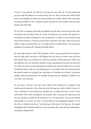 10 year, 15 year period. So, from the very long you can come 10, 15 year periods and
you can study the behavior of economy long year run. Then you have this model which
more or less together, the short run and the medium run model, which is like a snap shot
of a long run behavior. So, it could be concern with may be a few months, may be a year,
may be year and a half.
So, it is like a watching a film and you suddenly stop the film, movie and you have only
one picture and focusing on that. So, in the very long run you cut down the period to a
one-fourth, one-third, one-tenth of it 10 year period or so. Then you get a long run snap
short of the economy, a moving economy then it becomes very static, when you go into,
within a long run period focus on a 6 month period, 8 month period, I was giving the
example of you joining IIT, starting from high school.
So, from high school to end of IIT education is like a long run period, but if I want to
take the high school last year or IIT Kanpur first year and try to know what you have
been doing? How you a feeling, how could you corporate with the pressures? What were
the problems, how you found the solutions to that, counseling service does this kind of a
job. Then you can see you are getting into a medium run, short run model. Now, in terms
of analytical frame work it is very interesting too, if you look at the very long run period,
the growth models are typically time derivatives of variables are involved. In growths
models, typical time derivatives of variables because you are watching a variable move
over time, very long time.
So, you have y dot and r dot and m dot, whatever this stands for as variables in the
model, growth economics. Now when you go to the long run, which is about 10 years, 12
years, sometimes 8 years period, you typically see a variable moving in a more or less
static frame work where, assumptions are constant. Now, if you go into long run you do
not see a dynamic variable all the time there, for a 10 year period. You see the variable
data plotted, as it moves. So, what a 10 year period is the manageable diagram or even
the chat or whatever you have. I am focusing on that and in the long run, the typical
assumptions that economist makes are very interesting, they make that the technology is
not going to change much.
 
