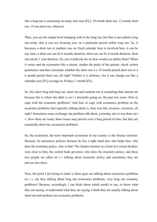 like a long run is consisting on many shot runs [FL], 10 month short run, 12 month short
run, 15 run short run, whatever.
Then, you see the output level changing with in the long run, but that is not called a long
run study, that is you are focusing now on a particular period within long run. So, it
becomes a short run or medium run, no fixed calendar time is involved here, it can be
any time, a short run can be 6 months duration, short run can be 8 month duration, short
run can be 1 year duration. So, you would ask me sir how would you define them? When
it varies and the economist like a doctor, studies the pulse of the patient, check certain
parameters and then concludes whether the short run is a 10 month period short run or a
6 month period short run, all right? Neither it is arbitrary, but it can change not like a
calendar year [FL] average on 30 days, 1 month [FL].
So, this short long and long run, short run and medium run is something that interest me
because this is where the debit is on t v presently going on, the past two years. How to
cope with the economic problems? And how to cope with economics problem on the
economic problems that typically talking about is, here was like invasion, recession, all
right? Sometimes some exchange rate problem talk about, yesterday also it was there on t
v. Now these are some, these issues may precise over a long period of time, but they are
essentially short run, economics problems.
So, the economist, the most important economist of our country is the finance minister.
Because, he announces policies because he has a right hand also who helps him, who
does the monetary policy, who is that? The finalist minister as a kind of a cousin brother,
very close to him, the central bank governor, who does the monetary policy, and these
two people are often on t v talking about economic policy and sometimes they are
adviser also there.
Now, the point I am trying to make is these guys are talking about economics problems
on t v, are they talking about long run economics problems, very long run economy
problems? Because, accordingly I can think about which model to use, to know what
they are saying, to understand what they are saying. I think they are usually talking about
short run and medium run economic problems.
 