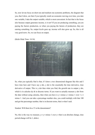 So, now let me focus on short run and medium run economic problems, the diagram that
you, that I drew, are that if you typically watch an economic moving over time, you take
one variable, I take the output variable, which is most convenient. In fact that is the focus
also because output generates income, is it not? If you are producing something, you are
paying the factors production, so when you paying the factors of production, they are
earning something. So, output levels goes up, income will also grow up. So, this is all
very good news. So, we can focus on output.
(Refer Slide Time: 18:34)
So, what you typically find is that, if I draw a two dimensional diagram like this and I
have time here and I have say y dot, y dot is the essentially the time derivative, time
derivative of output. This is y dot then what you find, the growth rate in output y dot,
which is in calculus dy dt in discrete terms. If you want to actually measure y dot from
the data without using calculus, then what you have is y t minus y t minus 1 over 1 y t
minus 1. And you can take a percentage number also, you could multiply with that 100
and get the percentage number, that is in discrete terms, that is what I said.
Student: Will there be a Y in the denominator?
No, this is the way we measure, y t y t minus 1 over y t that is an absolute change, time
period change will be 1, delta t.
 