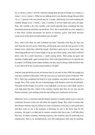 So, y t minus y minus 1 will be 1 absolute change then the rate of change is y t minus y t
minus 1 over y t minus 1. What you are talking about is an absolute change because delta
t is a 1, 1 period to the next period may be 1 month. And facing it out and watching the
variable change every 1 month, 1 year, 2 months, it will not make any sense, all right.
Now, this variable y dot, this variable y dot would typically show something like this,
movement going up and down, up and down. Now, this is actual data on y dot, suppose it
is then these cyclical movements are known as business cycles. And these business
cycles occur in the short run and medium run, all right?
Now, what is the short run and a medium run here? Typically what they do, they can
start from the top of a cycle, which they call the peak and watch the line go down to the
bottom most, which they called the trough. And then it goes up to a shorter peak, very
interesting peaks are not of same height, it can go up a short a peak, come back a little bit
down, may be a small recessions, a small coming down. Then going up again and
reaching a higher peak, again coming down. This is the typical behavior of a growth rate
in output, I will bring actual output numbers one day, may be bring a slide and show that
to you, that will be fun, in your actual numbers, all right?
And this time period do not ask me because here if you start in June 1990, the trough you
may have reached in December 1990, the next one you may have reach in February 1991
[FL]. And it has completed one kind of a cycle complete, one peak to another peak by a
trough. Now, if the words, the use of terminologies with business cycles do not end here.
The peak and the trough, now can be a very high peak. Let me use a color chalk, can be a
very high peak like this, which if the economy reaches then they do not only say the
finance ministry’s just smiling a little bit and calling news conference on his own.
Otherwise, if it is a recession and the finance minister is usually asked to give a may be
conference because it does not talk about the negative things. But, when it reaches like
that finance minister may be calling two news conferences every day is such good news
and their work we say is the economy is booming. So, this is the boom time for the
economy, the peak is so high and in western countries they have seen, I will talk about
that later. In boom economy, booming economy, the economy may be achieving over
employment, there is no unemployment, over full employment, they may be reaching.
 