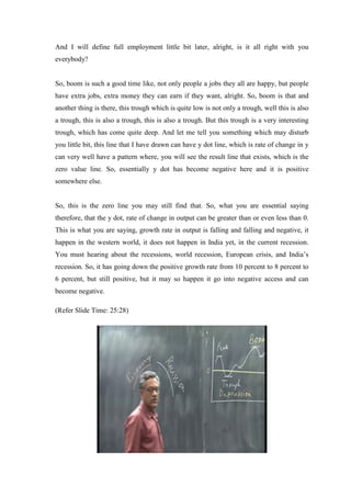 And I will define full employment little bit later, alright, is it all right with you
everybody?
So, boom is such a good time like, not only people a jobs they all are happy, but people
have extra jobs, extra money they can earn if they want, alright. So, boom is that and
another thing is there, this trough which is quite low is not only a trough, well this is also
a trough, this is also a trough, this is also a trough. But this trough is a very interesting
trough, which has come quite deep. And let me tell you something which may disturb
you little bit, this line that I have drawn can have y dot line, which is rate of change in y
can very well have a pattern where, you will see the result line that exists, which is the
zero value line. So, essentially y dot has become negative here and it is positive
somewhere else.
So, this is the zero line you may still find that. So, what you are essential saying
therefore, that the y dot, rate of change in output can be greater than or even less than 0.
This is what you are saying, growth rate in output is falling and falling and negative, it
happen in the western world, it does not happen in India yet, in the current recession.
You must hearing about the recessions, world recession, European crisis, and India’s
recession. So, it has going down the positive growth rate from 10 percent to 8 percent to
6 percent, but still positive, but it may so happen it go into negative access and can
become negative.
(Refer Slide Time: 25:28)
 