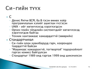  С
◦ Денис Ритчи BCPL ба B гэсэн өмнөх хоѐр
програмчлалын хэлийг ашиглан үүсгэсэн
◦ UNIX – ийг хөгжүүлэхэд хэрэглэгдсэн
◦ Орчин үеийн үйлдлийн системүүдийг хөгжүүлэхэд
хэрэглэгдэж байгаа
◦ Техник хангамжаас хамаардаггүй (зөөврийн)
 Стандартчилал
◦ Си-гийн олон хувилбарууд гарч, хоорондоо
таардаггүй байсан
◦ “Машинаас хамаарахгүй, тогтвортой” тодорхойлолт
гаргах комисс байгуулсан
◦ Стандартыг 1989 онд гаргаж 1999 онд шинэчилсэн
Vanderbilt-ийн Их сургууль 1612/16/2015
 