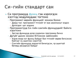  Си програмууд функц гэж нэрлэгдэх
хэсгүүд/модулиудаас тогтоно
◦ Програмист өөрийн функцийг зохиож болно
 Давуу тал: програмист түүнийг яг яаж ажиллахыг мэднэ
 Дутагдал: цаг алдана
◦ Програмистууд Си-гийн сангийн функцуудийг байнга
хэрэглэнэ
 Эдгээр функцууд дээр суурилан програмаа бичнэ
◦ Дугуйг дахин зохион бүтээхээс зайлсхийх
 Хэрэв ямар нэг функц байдаг бол түүнийг өөрөө бичсэнээс
байгааг нь ашиглах хэрэгтэй
 Сангийн функцууд алдаагүй бичигдсэн, үр ашигтай
бөгөөд авсаархан байдаг
Vanderbilt-ийн Их сургууль 1712/16/2015
 