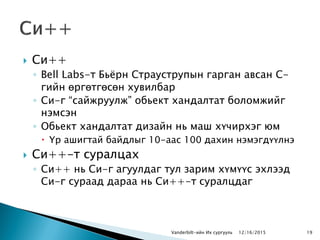 Си++
◦ Bell Labs-т Бьѐрн Страуструпын гарган авсан С-
гийн өргөтгөсөн хувилбар
◦ Си-г “сайжруулж” обьект хандалтат боломжийг
нэмсэн
◦ Обьект хандалтат дизайн нь маш хүчирхэг юм
 Үр ашигтай байдлыг 10-аас 100 дахин нэмэгдүүлнэ
 Си++-т суралцах
◦ Си++ нь Си-г агуулдаг тул зарим хүмүүс эхлээд
Си-г сураад дараа нь Си++-т суралцдаг
Vanderbilt-ийн Их сургууль 1912/16/2015
 