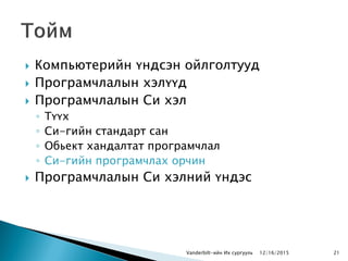  Компьютерийн үндсэн ойлголтууд
 Програмчлалын хэлүүд
 Програмчлалын Си хэл
◦ Түүх
◦ Си-гийн стандарт сан
◦ Обьект хандалтат програмчлал
◦ Си-гийн програмчлах орчин
 Програмчлалын Си хэлний үндэс
Vanderbilt-ийн Их сургууль 2112/16/2015
 