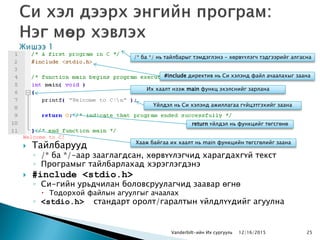Welcome to C!
 Тайлбарууд
◦ /* ба */-аар зааглагдсан, хөрвүүлэгчид харагдахгүй текст
◦ Програмыг тайлбарлахад хэрэглэгдэнэ
 #include <stdio.h>
◦ Си-гийн урьдчилан боловсруулагчид заавар өгнө
 Тодорхой файлын агуулгыг ачаалах
◦ <stdio.h> стандарт оролт/гаралтын үйлдлүүдийг агуулна
Vanderbilt-ийн Их сургууль 25
/* ба */ нь тайлбарыг тэмдэглэнэ – хөрвүүлэгч тэдгээрийг алгасна
#include директив нь Си хэлэнд файл ачаалахыг заана
Их хаалт нээж main функц эхэлснийг зарлана
Үйлдэл нь Си хэлэнд ажиллагаа гүйцэтгэхийг заана
return үйлдэл нь функцийг төгсгөнө
Хааж байгаа их хаалт нь main функцийн төгсгөлийг заана
12/16/2015
 