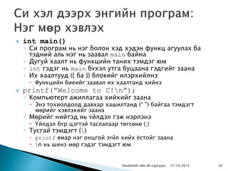  int main()
◦ Си програм нь нэг болон хэд хэдэн функц агуулах ба
тэдний аль нэг нь заавал main байна
◦ Дугуй хаалт нь функцийн таних тэмдэг юм
◦ int гэдэг нь main бүхэл утга буцаана гэдгийг заана
◦ Их хаалтууд ({ ба }) блокийг илэрхийлнэ
 Функцийн биеийг заавал их хаалтанд хийнэ
 printf(“Welcome to C!n”);
◦ Компьютерт ажиллагаа хийхийг заана
 Энэ тохиолдолд давхар хашилтанд (“ ”) байгаа тэмдэгт
мөрийг хэвлэхийг заана
◦ Мөрийг нийтэд нь үйлдэл гэж нэрлэнэ
 Үйлдэл бүр цэгтэй таслалаар төгсөнө (;)
◦ Тусгай тэмдэгт ()
 printf ямар нэг онцгой зүйл хийх ѐстойг заана
 n нь шинэ мөр гэдэг тэмдэгт юм
Vanderbilt-ийн Их сургууль 2612/16/2015
 
