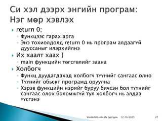  return 0;
◦ Функцээс гарах арга
◦ Энэ тохиолдолд return 0 нь програм алдаагүй
дууссаныг илэрхийлнэ
 Их хаалт хаах }
◦ main функцийн төгсгөлийг заана
 Холбогч
◦ Функц дуудагдахад холбогч түүнийг сангаас олно
◦ Түүнийг обьект програмд оруулна
◦ Хэрэв функцийн нэрийг буруу бичсэн бол түүнийг
сангаас олох боломжгүй тул холбогч нь алдаа
үүсгэнэ
Vanderbilt-ийн Их сургууль 2712/16/2015
 