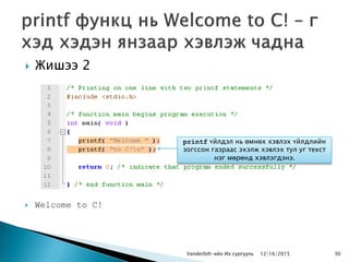  Жишээ 2
 Welcome to C!
Vanderbilt-ийн Их сургууль 30
printf үйлдэл нь өмнөх хэвлэх үйлдлийн
зогссон газраас эхэлж хэвлэх тул уг текст
нэг мөрөнд хэвлэгдэнэ.
12/16/2015
 