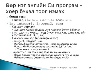  Өмнө үзсэн
◦ Тайлбар, #include <stdio.h> болон main
 int integer1, integer2, sum;
◦ Хувьсагч зарлалт
 Хувьсагч: Санах ой дахь утга хадгалж болох байрлал
◦ int гэдэг нь хувьсагчууд бүхэл утга хадгална гэдгийг
илэрхийнэ (-1, 3, 0, 47)
◦ Хувьсагчийн нэр (идентификатор)
 integer1, integer2, sum
 Идентификатор: латин үсэг, цифр (цифрээр эхэлж
болохгүй) болон доогуур зураасаас (_) тогтоно
 Том жижиг үсгүүд ялгаатай
◦ Зарлалтыг биелэх үйлдлээс нь өмнө хийнэ
 Хэрэв биелэх үйлдэл зарлаагүй хувьсагч руу хандаж
байвал синтакс (хөрвүүлэлтийн) алдаа үүснэ.
Vanderbilt-ийн Их сургууль 12/16/2015 34
 