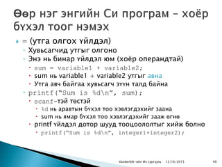  = (утга олгох үйлдэл)
◦ Хувьсагчид утгыг олгоно
◦ Энэ нь бинар үйлдэл юм (хоѐр операндтай)
 sum = variable1 + variable2;
 sum нь variable1 + variable2 утгыг авна
 Утга авч байгаа хувьсагч зүүн талд байна
◦ printf(“Sum is %dn”, sum);
 scanf-тэй төстэй
 %d нь аравтын бүхэл тоо хэвлэгдэхийг заана
 sum нь ямар бүхэл тоо хэвлэгдэхийг зааж өгнө
 printf үйлдэл дотор шууд тооцоололтыг хийж болно
 printf(“Sum is %dn”, integer1+integer2);
Vanderbilt-ийн Их сургууль 12/16/2015 40
 
