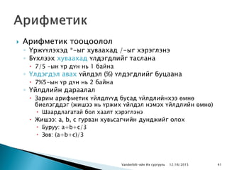  Арифметик тооцоолол
◦ Үржүүлэхэд *-ыг хуваахад /-ыг хэрэглэнэ
◦ Бүхлээх хуваахад үлдэгдлийг таслана
 7/5 –ын үр дүн нь 1 байна
◦ Үлдэгдэл авах үйлдэл (%) үлдэгдлийг буцаана
 7%5-ын үр дүн нь 2 байна
◦ Үйлдлийн дараалал
 Зарим арифметик үйлдлүүд бусад үйлдлийнхээ өмнө
биелэгддэг (жишээ нь үржих үйлдэл нэмэх үйлдлийн өмнө)
 Шаардлагатай бол хаалт хэрэглэнэ
 Жишээ: a, b, c гурван хувьсагчийн дунджийг олох
 Буруу: a+b+c/3
 Зөв: (a+b+c)/3
Vanderbilt-ийн Их сургууль 12/16/2015 41
 