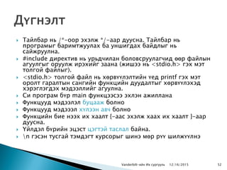  Тайлбар нь /*-оор эхэлж */-аар дуусна. Тайлбар нь
програмыг баримтжуулах ба уншигдах байдлыг нь
сайжруулна.
 #include директив нь урьдчилан боловсруулагчид өөр файлын
агуулгыг оруулж ирэхийг заана (жишээ нь <stdio.h> гэх мэт
толгой файлыг).
 <stdio.h> толгой файл нь хөрвүүлэлтийн үед printf гэх мэт
оролт гаралтын сангийн функцийн дуудалтыг хөрвүүлэхэд
хэрэглэгдэх мэдээллийг агуулна.
 Си програм бүр main функцээсээ эхлэн ажиллана
 Функцууд мэдээлэл буцааж болно
 Функцууд мэдэээл хүлээн авч болно
 Функцийн бие нээх их хаалт {-аас эхэлж хаах их хаалт }-аар
дуусна.
 Үйлдэл бүрийн эцэст цэгтэй таслал байна.
 n гэсэн тусгай тэмдэгт курсорыг шинэ мөр рүү шилжүүлнэ
Vanderbilt-ийн Их сургууль 12/16/2015 52
 