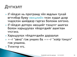  if үйлдэл нь програмд үйл явдлын тухай
өгүүлбэр буюу нөхцлийн үнэн худал дээр
үндэслэн шийдвэр гаргах боломж олгоно.
 if үйлдэл доторх нөхцийг тэнцүүг шалгах
болон харьцуулах үйлдүүдийг ашиглан
үүсгэнэ.
 Харьцуулах үйлдлүүдийн дараалал
 =-г “авна” гэж унших ба ==-г “хоѐр тэнцүү”
гэж уншина.
 Түлхүүр үгс.
Vanderbilt-ийн Их сургууль 12/16/2015 54
 