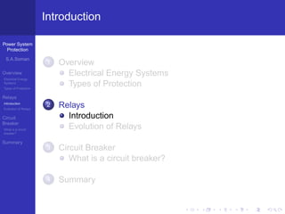 Power System
Protection
S.A.Soman
Overview
Electrical Energy
Systems
Types of Protection
Relays
Introduction
Evolution of Relays
Circuit
Breaker
What is a circuit
breaker?
Summary
Introduction
1 Overview
Electrical Energy Systems
Types of Protection
2 Relays
Introduction
Evolution of Relays
3 Circuit Breaker
What is a circuit breaker?
4 Summary
 
