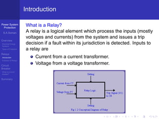 Power System
Protection
S.A.Soman
Overview
Electrical Energy
Systems
Types of Protection
Relays
Introduction
Evolution of Relays
Circuit
Breaker
What is a circuit
breaker?
Summary
Introduction
What is a Relay?
A relay is a logical element which process the inputs (mostly
voltages and currents) from the system and issues a trip
decision if a fault within its jurisdiction is detected. Inputs to
a relay are
Current from a current transformer.
Voltage from a voltage transformer.
 