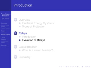 Power System
Protection
S.A.Soman
Overview
Electrical Energy
Systems
Types of Protection
Relays
Introduction
Evolution of Relays
Circuit
Breaker
What is a circuit
breaker?
Summary
Introduction
1 Overview
Electrical Energy Systems
Types of Protection
2 Relays
Introduction
Evolution of Relays
3 Circuit Breaker
What is a circuit breaker?
4 Summary
 