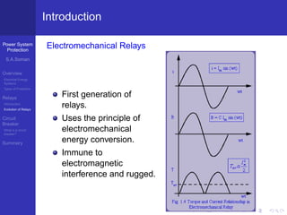 Power System
Protection
S.A.Soman
Overview
Electrical Energy
Systems
Types of Protection
Relays
Introduction
Evolution of Relays
Circuit
Breaker
What is a circuit
breaker?
Summary
Introduction
Electromechanical Relays
First generation of
relays.
Uses the principle of
electromechanical
energy conversion.
Immune to
electromagnetic
interference and rugged.
 