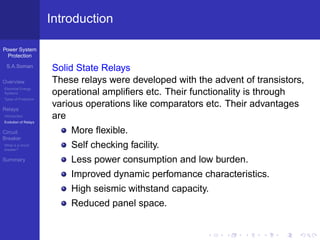 Power System
Protection
S.A.Soman
Overview
Electrical Energy
Systems
Types of Protection
Relays
Introduction
Evolution of Relays
Circuit
Breaker
What is a circuit
breaker?
Summary
Introduction
Solid State Relays
These relays were developed with the advent of transistors,
operational ampliﬁers etc. Their functionality is through
various operations like comparators etc. Their advantages
are
More ﬂexible.
Self checking facility.
Less power consumption and low burden.
Improved dynamic perfomance characteristics.
High seismic withstand capacity.
Reduced panel space.
 