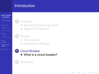 Power System
Protection
S.A.Soman
Overview
Electrical Energy
Systems
Types of Protection
Relays
Introduction
Evolution of Relays
Circuit
Breaker
What is a circuit
breaker?
Summary
Introduction
1 Overview
Electrical Energy Systems
Types of Protection
2 Relays
Introduction
Evolution of Relays
3 Circuit Breaker
What is a circuit breaker?
4 Summary
 