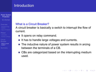 Power System
Protection
S.A.Soman
Overview
Electrical Energy
Systems
Types of Protection
Relays
Introduction
Evolution of Relays
Circuit
Breaker
What is a circuit
breaker?
Summary
Introduction
What is a Circuit Breaker?
A circuit breaker is basically a switch to interrupt the ﬂow of
current.
It opens on relay command.
It has to handle large voltages and currents.
The inductive nature of power system results in arcing
between the terminals of a CB.
CBs are categorized based on the interrupting medium
used.
 