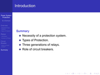 Power System
Protection
S.A.Soman
Overview
Electrical Energy
Systems
Types of Protection
Relays
Introduction
Evolution of Relays
Circuit
Breaker
What is a circuit
breaker?
Summary
Introduction
Summary
Necessity of a protection system.
Types of Protection.
Three generations of relays.
Role of circuit breakers.
 