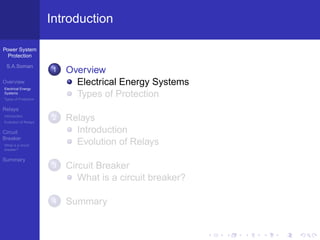 Power System
Protection
S.A.Soman
Overview
Electrical Energy
Systems
Types of Protection
Relays
Introduction
Evolution of Relays
Circuit
Breaker
What is a circuit
breaker?
Summary
Introduction
1 Overview
Electrical Energy Systems
Types of Protection
2 Relays
Introduction
Evolution of Relays
3 Circuit Breaker
What is a circuit breaker?
4 Summary
 