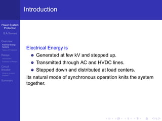 Power System
Protection
S.A.Soman
Overview
Electrical Energy
Systems
Types of Protection
Relays
Introduction
Evolution of Relays
Circuit
Breaker
What is a circuit
breaker?
Summary
Introduction
Electrical Energy is
Generated at few kV and stepped up.
Transmitted through AC and HVDC lines.
Stepped down and distributed at load centers.
Its natural mode of synchronous operation knits the system
together.
 