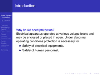Power System
Protection
S.A.Soman
Overview
Electrical Energy
Systems
Types of Protection
Relays
Introduction
Evolution of Relays
Circuit
Breaker
What is a circuit
breaker?
Summary
Introduction
Why do we need protection?
Electrical apparatus operates at various voltage levels and
may be enclosed or placed in open. Under abnormal
operating conditions protection is necessary for
Safety of electrical equipments.
Safety of human personnel.
 