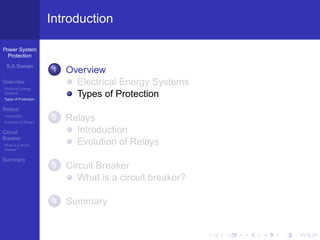 Power System
Protection
S.A.Soman
Overview
Electrical Energy
Systems
Types of Protection
Relays
Introduction
Evolution of Relays
Circuit
Breaker
What is a circuit
breaker?
Summary
Introduction
1 Overview
Electrical Energy Systems
Types of Protection
2 Relays
Introduction
Evolution of Relays
3 Circuit Breaker
What is a circuit breaker?
4 Summary
 
