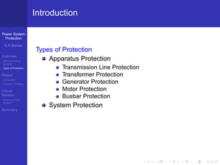 Power System
Protection
S.A.Soman
Overview
Electrical Energy
Systems
Types of Protection
Relays
Introduction
Evolution of Relays
Circuit
Breaker
What is a circuit
breaker?
Summary
Introduction
Types of Protection
Apparatus Protection
Transmission Line Protection
Transformer Protection
Generator Protection
Motor Protection
Busbar Protection
System Protection
 