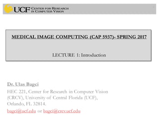 MEDICAL IMAGE COMPUTING (CAP 5937)- SPRING 2017
LECTURE 1: Introduction
Dr. Ulas Bagci
HEC 221, Center for Research in Computer Vision
(CRCV), University of Central Florida (UCF),
Orlando, FL 32814.
bagci@ucf.edu or bagci@crcv.ucf.edu
1
 