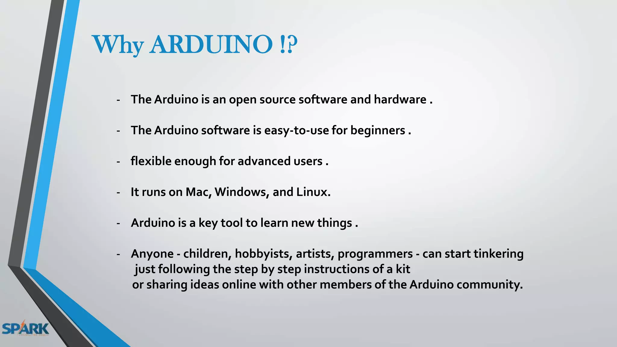 Why ARDUINO !?
- The Arduino is an open source software and hardware .
- The Arduino software is easy-to-use for beginners .
- flexible enough for advanced users .
- It runs on Mac, Windows, and Linux.
- Arduino is a key tool to learn new things .
- Anyone - children, hobbyists, artists, programmers - can start tinkering
just following the step by step instructions of a kit
or sharing ideas online with other members of the Arduino community.
 