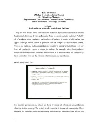 Basic Electronics
(Module 1 – Semiconductor Diodes)
Dr. Chitralekha Mahanta
Department of Electronics and Communication Engineering.
Indian Institute of Technology, Guwahati
Lecture - 1
Semiconductor Materials: Intrinsic and Extrinsic
Today we will discuss about semiconductor materials. Semiconductor materials are the
backbone of electronic devices and circuits. What is a semiconductor material? Probably
all of you know about conductors and insulators. Conductor is a material which when you
apply a voltage source creates a generous flow of charges like for example copper.
Copper is a metal and metals are conductors. Insulator is a material that offers a very low
level of conductivity when a voltage is applied; for example mica. Semiconductor
material is in between this conductor and insulator. It is a material that has conductivity
level somewhere between the extremes of an insulator and a conductor.
(Refer Slide Time: 2:02)
For example germanium and silicon are these two materials which are semiconductors
showing similar property. The resistivity of a material is inverse of conductivity. If we
compare the resistance levels of conductors, insulators and semiconductors we see that
1
 