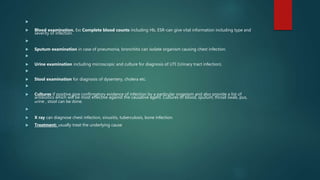 
 Blood examination. Ex: Complete blood counts including Hb, ESR-can give vital information including type and
severity of infection.

 Sputum examination in case of pneumonia, bronchitis can isolate organism causing chest infection.

 Urine examination including microscopic and culture for diagnosis of UTI (Urinary tract infection).

 Stool examination for diagnosis of dysentery, cholera etc.

 Cultures if positive give confirmatory evidence of infection by a particular organism and also provide a list of
antibiotics which will be most effective against the causative agent. Cultures of blood, sputum, throat swab, pus,
urine , stool can be done.

 X ray can diagnose chest infection, sinusitis, tuberculosis, bone infection.
 Treatment: usually treat the underlying cause
 