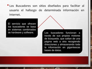 •Los Buscadores son sitios diseñados para facilitar al
usuario el hallazgo de determinada información en
internet.
El servicio que ofrecen
los buscadores se basa
en sistemas combinados
de hardware y software. Los buscadores funcionan a
través de sus propios motores
de búsqueda, que saltan de una
página web a otra recogiendo
direcciones y almacenando toda
la información en gigantescas
bases de datos.
 