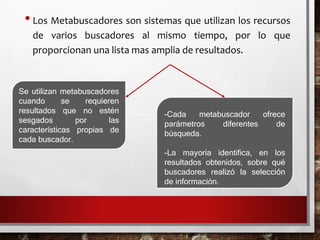 •Los Metabuscadores son sistemas que utilizan los recursos
de varios buscadores al mismo tiempo, por lo que
proporcionan una lista mas amplia de resultados.
Se utilizan metabuscadores
cuando se requieren
resultados que no estén
sesgados por las
características propias de
cada buscador.
-Cada metabuscador ofrece
parámetros diferentes de
búsqueda.
-La mayoría identifica, en los
resultados obtenidos, sobre qué
buscadores realizó la selección
de información.
 