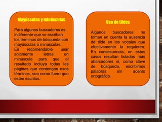 Mayúsculas y minúsculas
Para algunos buscadores es
indiferente que se escriban
los términos de búsqueda con
mayúsculas o minúsculas.
Es recomendable usar
solamente letras en
minúscula para que el
resultado incluya todas las
páginas que contengan esos
términos, sea como fuere que
estén escritos.
Uso de tildes
Algunos buscadores no
toman en cuenta la ausencia
de tilde en las vocales que
efectivamente la requieren.
En consecuencia, en estos
casos resultan listados más
abarcadores si, como clave
de búsqueda, escribimos
palabras sin acento
ortográfico.
 