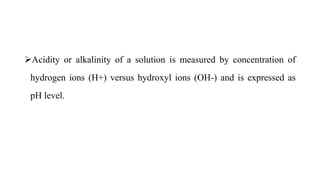 Acidity or alkalinity of a solution is measured by concentration of
hydrogen ions (H+) versus hydroxyl ions (OH-) and is expressed as
pH level.
 