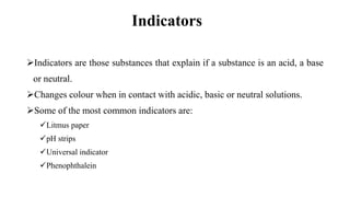 Indicators
Indicators are those substances that explain if a substance is an acid, a base
or neutral.
Changes colour when in contact with acidic, basic or neutral solutions.
Some of the most common indicators are:
Litmus paper
pH strips
Universal indicator
Phenophthalein
 