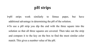 pH strips
pH strips work similarly to litmus paper, but have
additional advantage in determining the pH of the solution.
To use a pH strip you dip the end with the three square into the
solution so that all three squares are covered. Then take out the strip
and compare it to the key on the box to find the most similar color
match. This gives a number value of the pH.
 