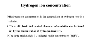 Hydrogen ion concentration
Hydrogen ion concentration is the composition of hydrogen ions in a
solution.
The acidic, basic and neutral character of a solution can be found
out by the concentration of hydrogen ions [H+].
The large bracket sign, [ ], indicates molar concentration (mol/L).
 