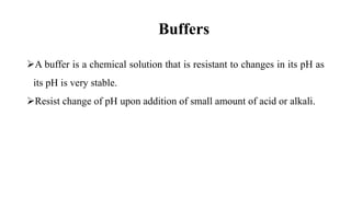 Buffers
A buffer is a chemical solution that is resistant to changes in its pH as
its pH is very stable.
Resist change of pH upon addition of small amount of acid or alkali.
 