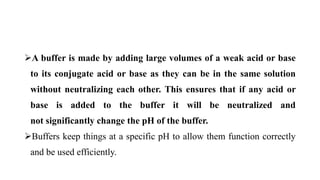 A buffer is made by adding large volumes of a weak acid or base
to its conjugate acid or base as they can be in the same solution
without neutralizing each other. This ensures that if any acid or
base is added to the buffer it will be neutralized and
not significantly change the pH of the buffer.
Buffers keep things at a specific pH to allow them function correctly
and be used efficiently.
 